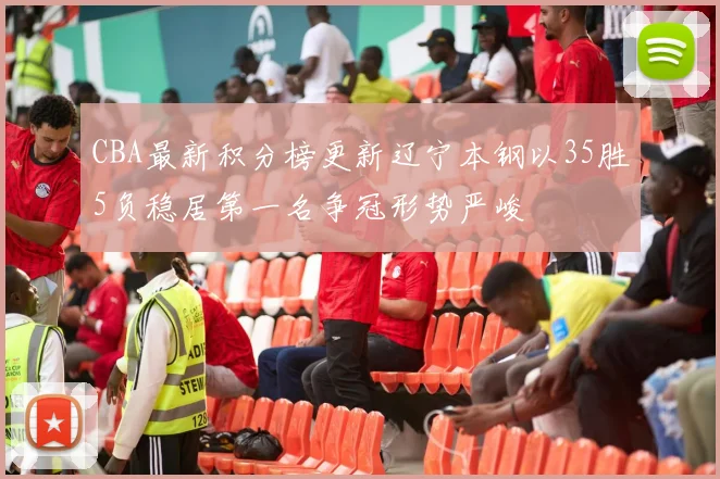 CBA最新积分榜更新辽宁本钢以35胜5负稳居第一名争冠形势严峻